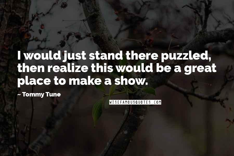 Tommy Tune Quotes: I would just stand there puzzled, then realize this would be a great place to make a show.