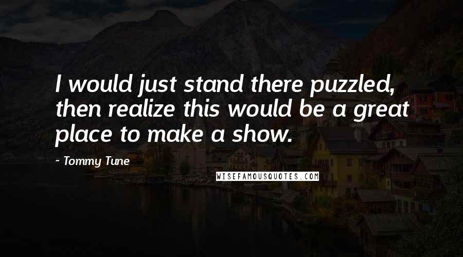 Tommy Tune Quotes: I would just stand there puzzled, then realize this would be a great place to make a show.