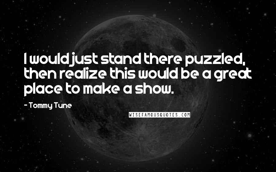 Tommy Tune Quotes: I would just stand there puzzled, then realize this would be a great place to make a show.