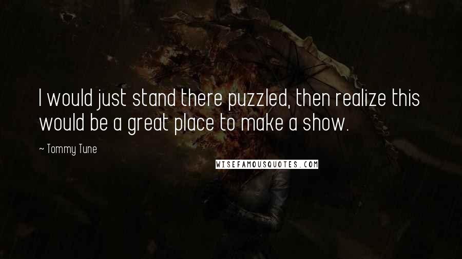 Tommy Tune Quotes: I would just stand there puzzled, then realize this would be a great place to make a show.