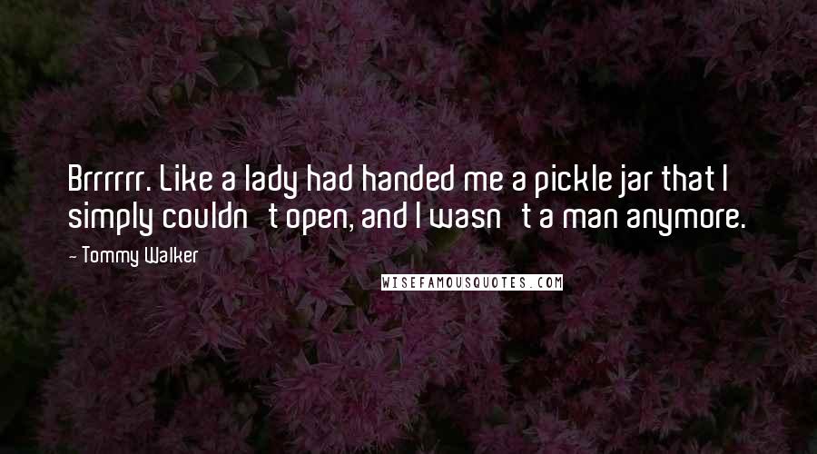 Tommy Walker Quotes: Brrrrrr. Like a lady had handed me a pickle jar that I simply couldn't open, and I wasn't a man anymore.