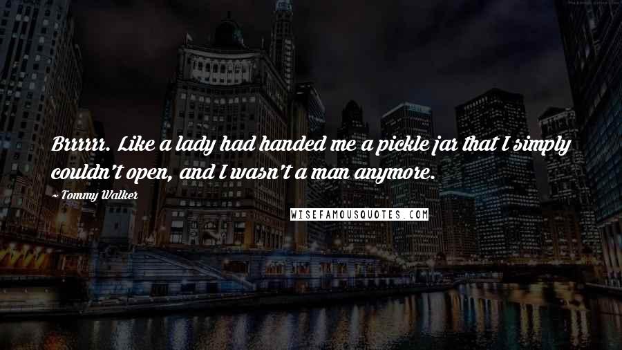 Tommy Walker Quotes: Brrrrrr. Like a lady had handed me a pickle jar that I simply couldn't open, and I wasn't a man anymore.