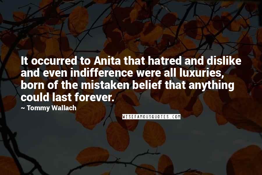Tommy Wallach Quotes: It occurred to Anita that hatred and dislike and even indifference were all luxuries, born of the mistaken belief that anything could last forever.