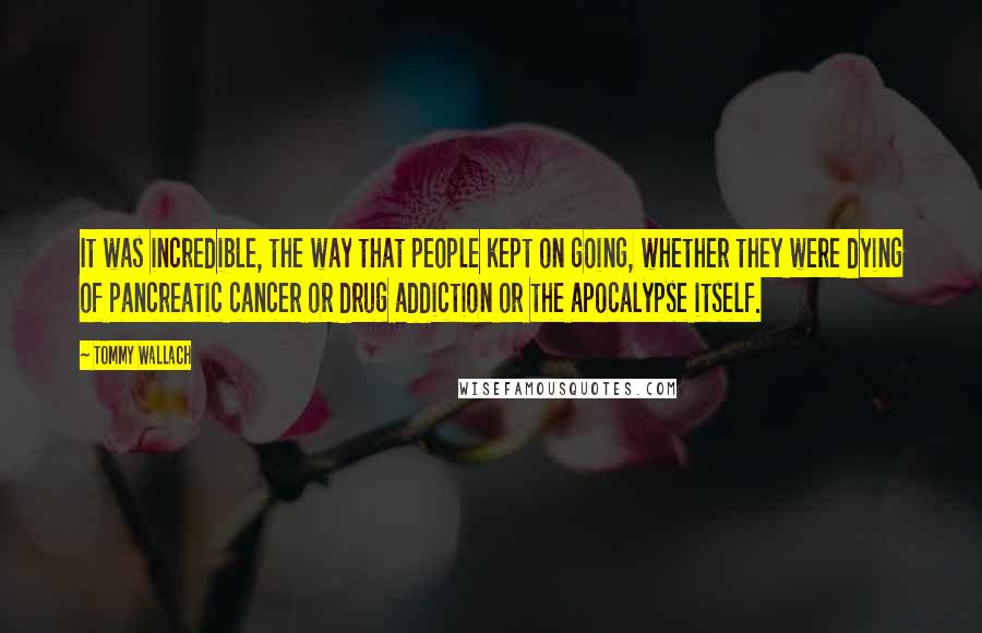 Tommy Wallach Quotes: It was incredible, the way that people kept on going, whether they were dying of pancreatic cancer or drug addiction or the apocalypse itself.