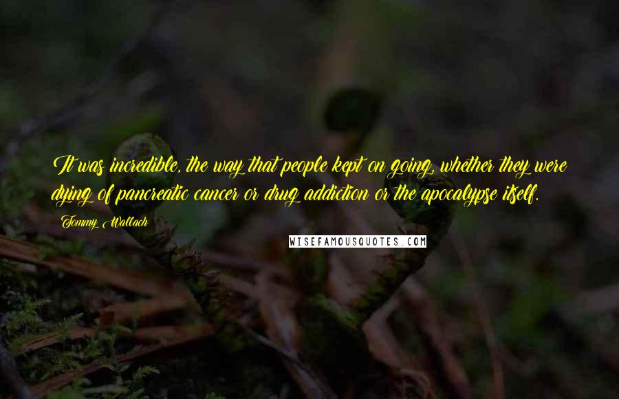 Tommy Wallach Quotes: It was incredible, the way that people kept on going, whether they were dying of pancreatic cancer or drug addiction or the apocalypse itself.