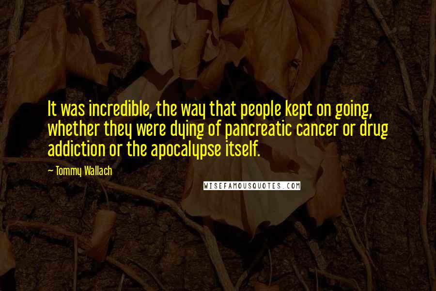 Tommy Wallach Quotes: It was incredible, the way that people kept on going, whether they were dying of pancreatic cancer or drug addiction or the apocalypse itself.