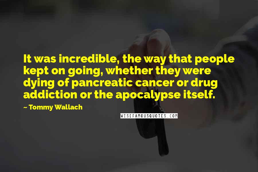 Tommy Wallach Quotes: It was incredible, the way that people kept on going, whether they were dying of pancreatic cancer or drug addiction or the apocalypse itself.