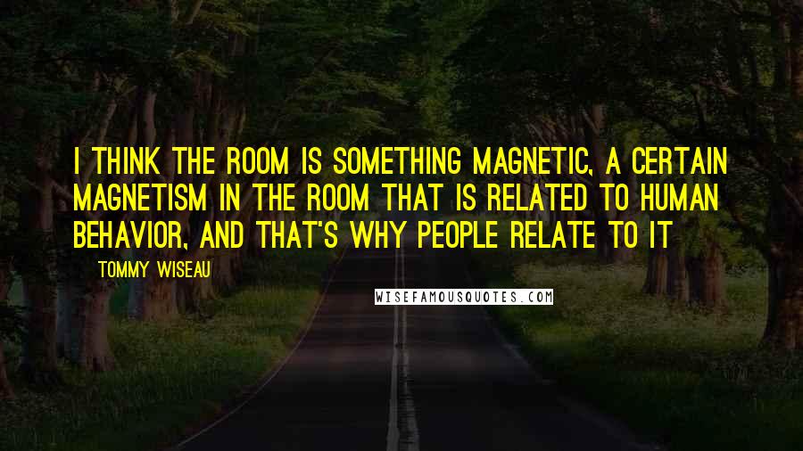 Tommy Wiseau Quotes: I think The Room is something magnetic, a certain magnetism in The Room that is related to human behavior, and that's why people relate to it