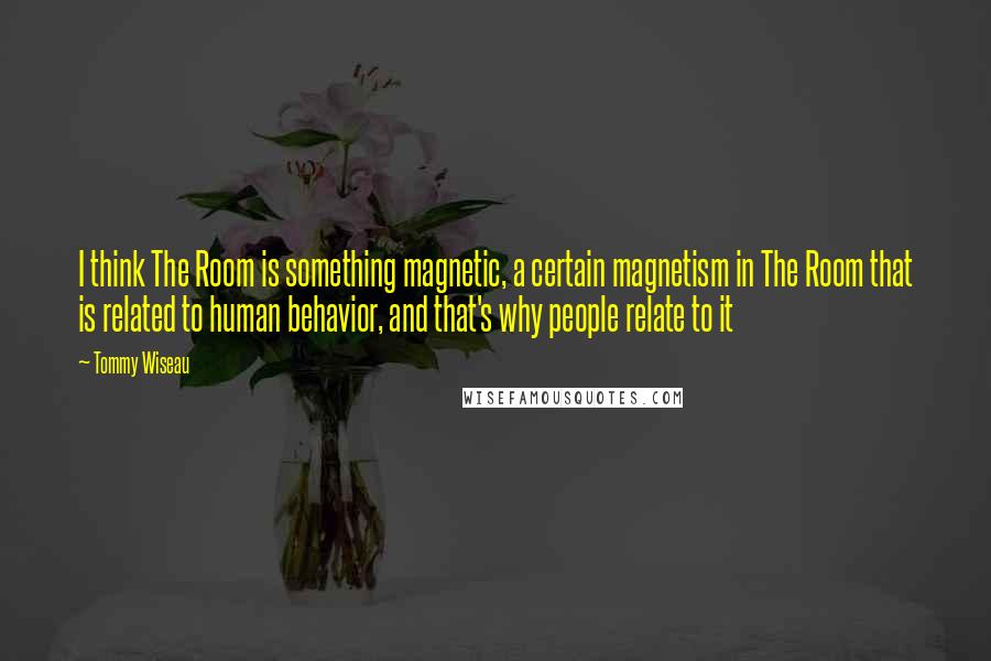 Tommy Wiseau Quotes: I think The Room is something magnetic, a certain magnetism in The Room that is related to human behavior, and that's why people relate to it