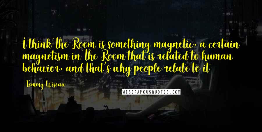 Tommy Wiseau Quotes: I think The Room is something magnetic, a certain magnetism in The Room that is related to human behavior, and that's why people relate to it