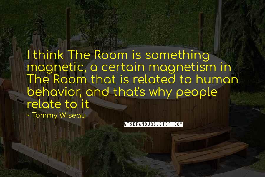 Tommy Wiseau Quotes: I think The Room is something magnetic, a certain magnetism in The Room that is related to human behavior, and that's why people relate to it