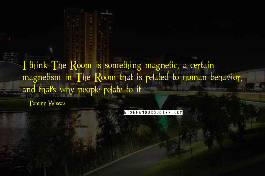 Tommy Wiseau Quotes: I think The Room is something magnetic, a certain magnetism in The Room that is related to human behavior, and that's why people relate to it