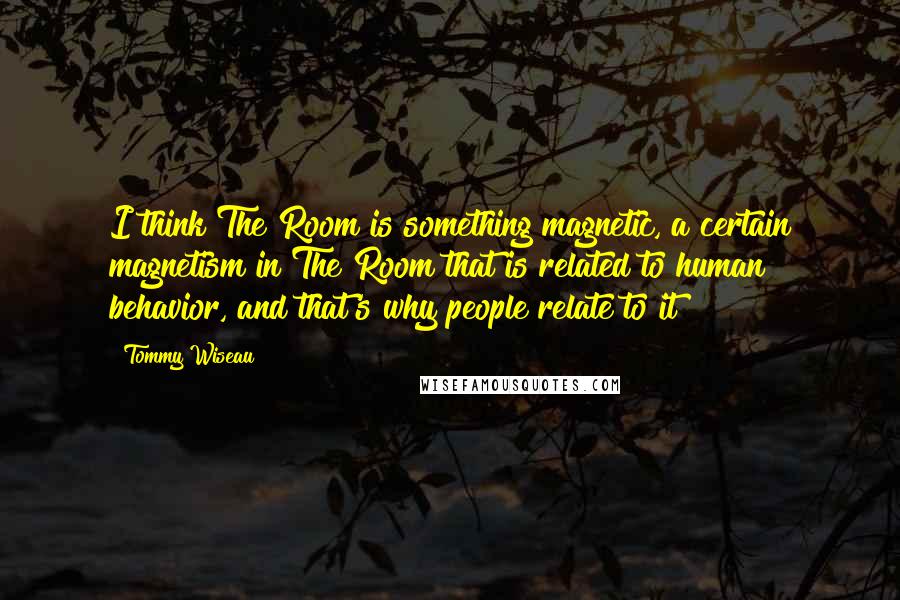Tommy Wiseau Quotes: I think The Room is something magnetic, a certain magnetism in The Room that is related to human behavior, and that's why people relate to it