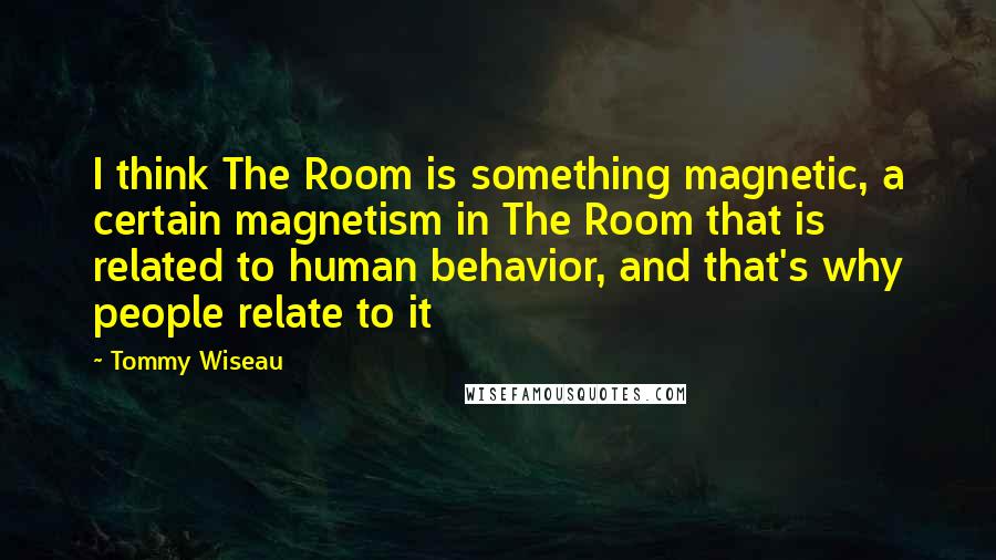 Tommy Wiseau Quotes: I think The Room is something magnetic, a certain magnetism in The Room that is related to human behavior, and that's why people relate to it