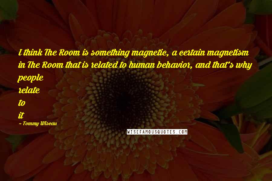 Tommy Wiseau Quotes: I think The Room is something magnetic, a certain magnetism in The Room that is related to human behavior, and that's why people relate to it