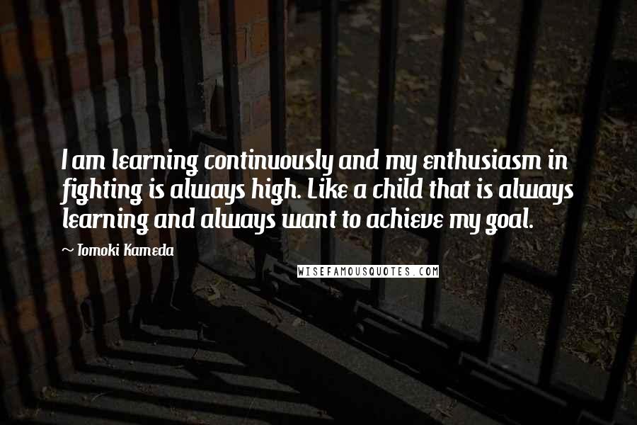 Tomoki Kameda Quotes: I am learning continuously and my enthusiasm in fighting is always high. Like a child that is always learning and always want to achieve my goal.