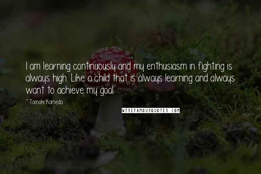 Tomoki Kameda Quotes: I am learning continuously and my enthusiasm in fighting is always high. Like a child that is always learning and always want to achieve my goal.