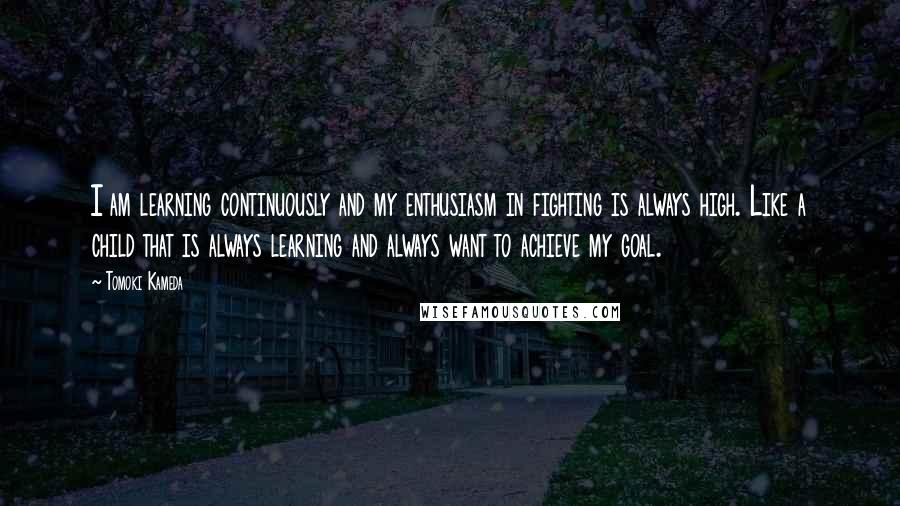Tomoki Kameda Quotes: I am learning continuously and my enthusiasm in fighting is always high. Like a child that is always learning and always want to achieve my goal.