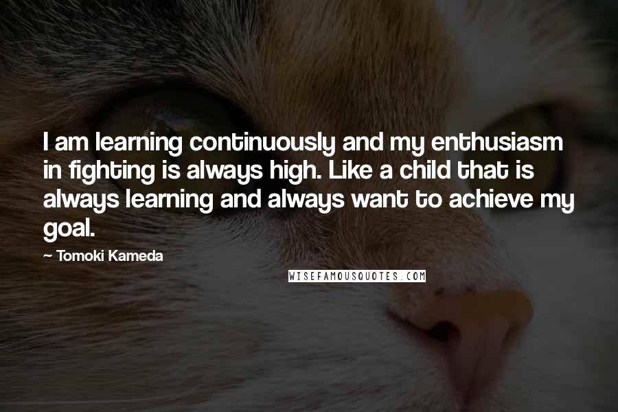 Tomoki Kameda Quotes: I am learning continuously and my enthusiasm in fighting is always high. Like a child that is always learning and always want to achieve my goal.