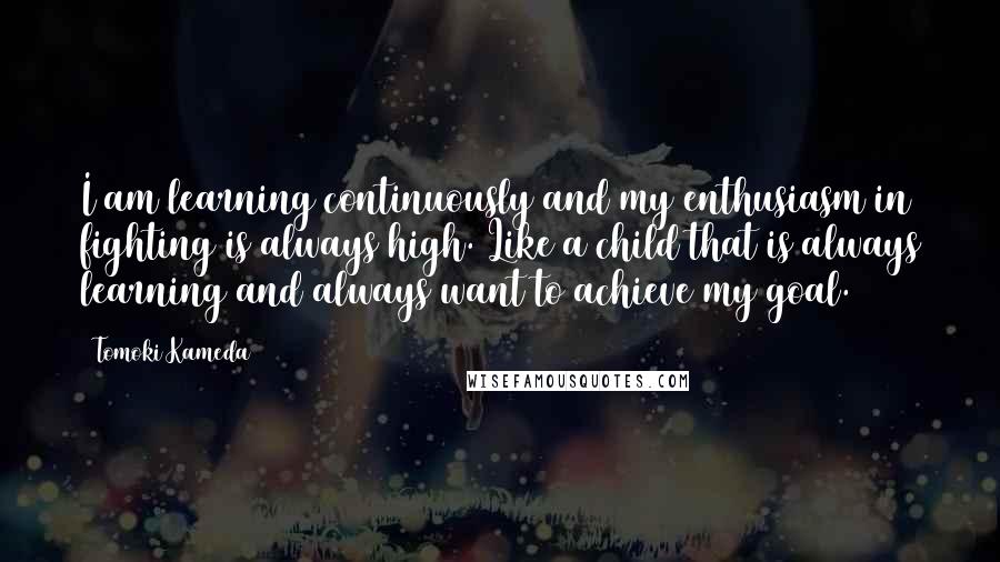 Tomoki Kameda Quotes: I am learning continuously and my enthusiasm in fighting is always high. Like a child that is always learning and always want to achieve my goal.