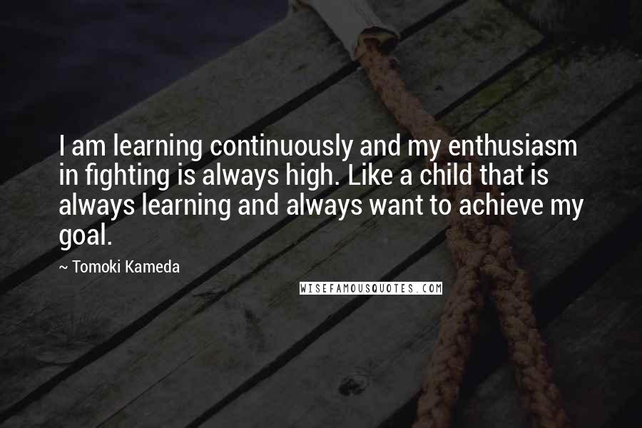 Tomoki Kameda Quotes: I am learning continuously and my enthusiasm in fighting is always high. Like a child that is always learning and always want to achieve my goal.