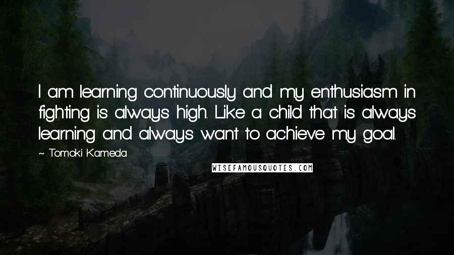 Tomoki Kameda Quotes: I am learning continuously and my enthusiasm in fighting is always high. Like a child that is always learning and always want to achieve my goal.