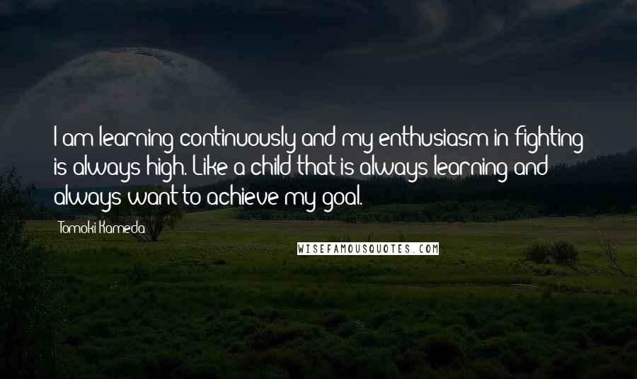Tomoki Kameda Quotes: I am learning continuously and my enthusiasm in fighting is always high. Like a child that is always learning and always want to achieve my goal.