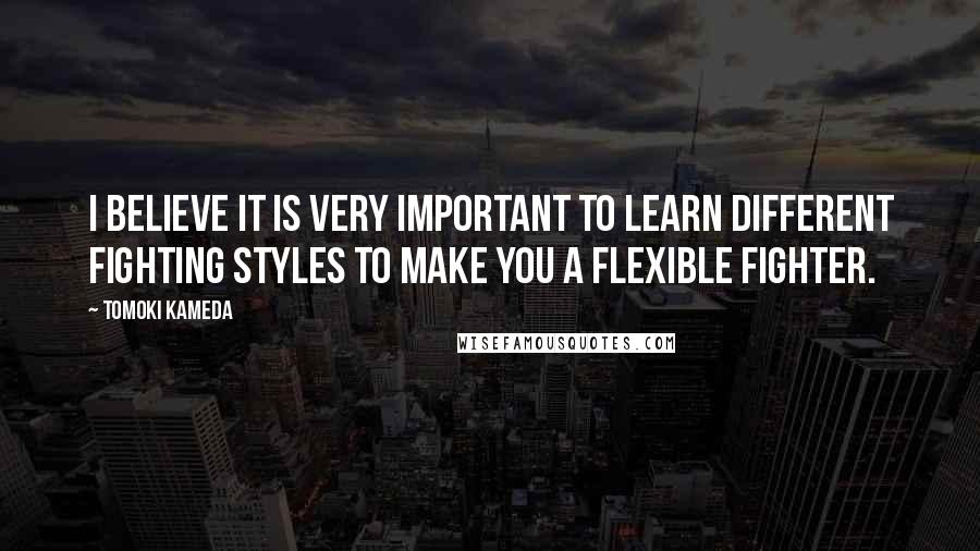 Tomoki Kameda Quotes: I believe it is very important to learn different fighting styles to make you a flexible fighter.