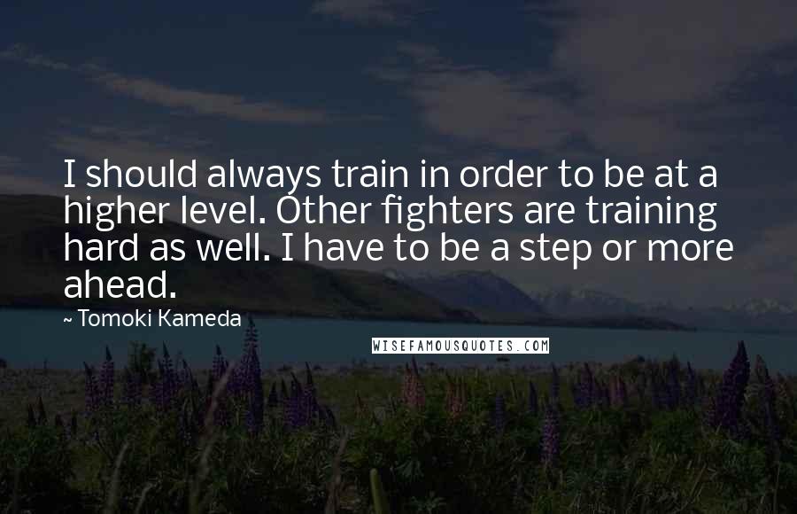 Tomoki Kameda Quotes: I should always train in order to be at a higher level. Other fighters are training hard as well. I have to be a step or more ahead.