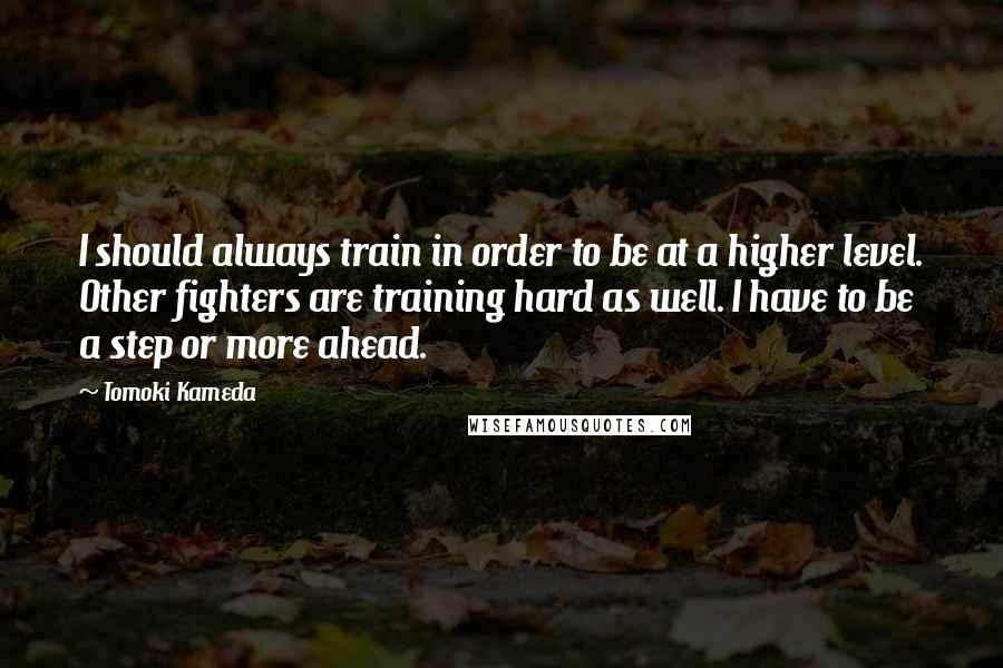 Tomoki Kameda Quotes: I should always train in order to be at a higher level. Other fighters are training hard as well. I have to be a step or more ahead.