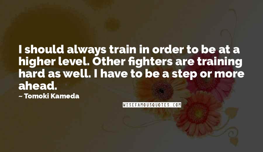 Tomoki Kameda Quotes: I should always train in order to be at a higher level. Other fighters are training hard as well. I have to be a step or more ahead.