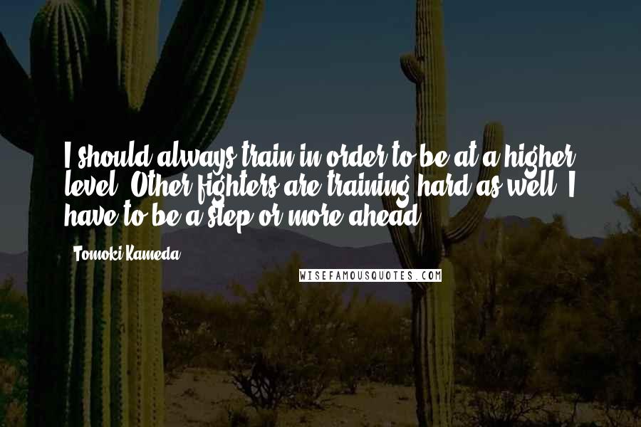 Tomoki Kameda Quotes: I should always train in order to be at a higher level. Other fighters are training hard as well. I have to be a step or more ahead.