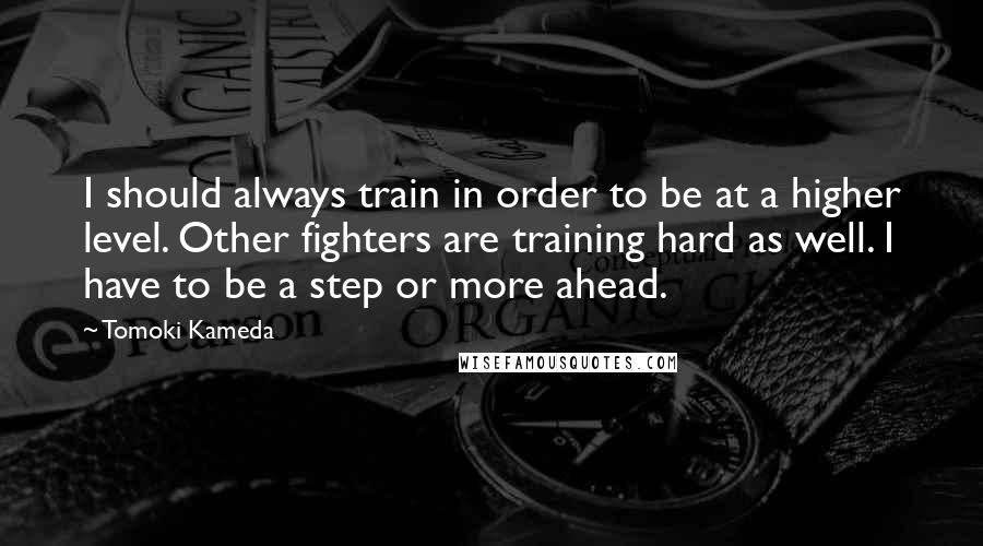 Tomoki Kameda Quotes: I should always train in order to be at a higher level. Other fighters are training hard as well. I have to be a step or more ahead.