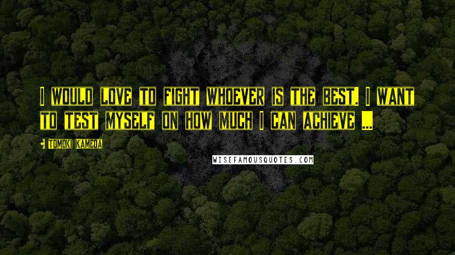 Tomoki Kameda Quotes: I would love to fight whoever is the best. I want to test myself on how much I can achieve ...