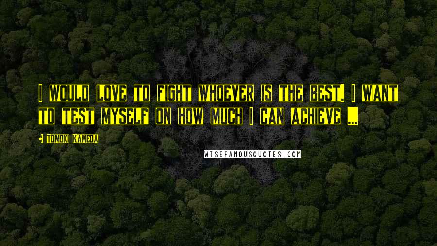 Tomoki Kameda Quotes: I would love to fight whoever is the best. I want to test myself on how much I can achieve ...