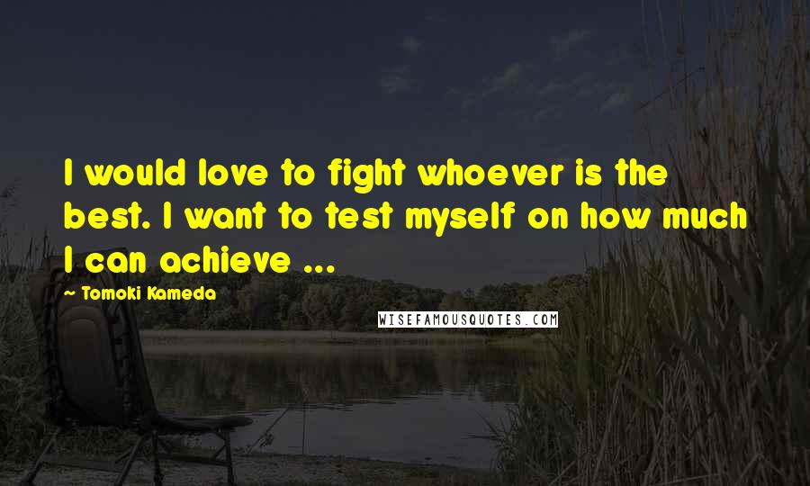 Tomoki Kameda Quotes: I would love to fight whoever is the best. I want to test myself on how much I can achieve ...