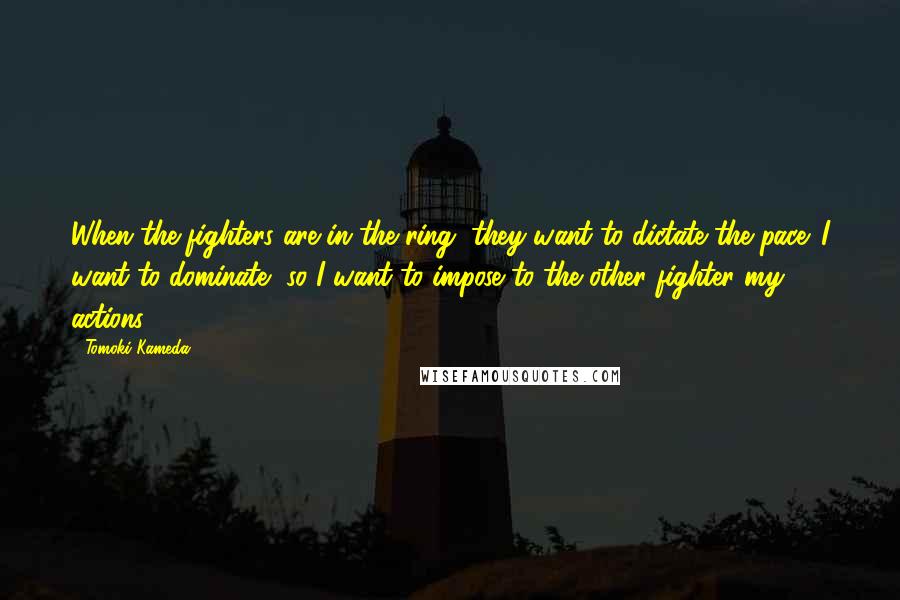 Tomoki Kameda Quotes: When the fighters are in the ring, they want to dictate the pace. I want to dominate, so I want to impose to the other fighter my actions.