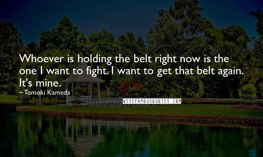 Tomoki Kameda Quotes: Whoever is holding the belt right now is the one I want to fight. I want to get that belt again. It's mine.