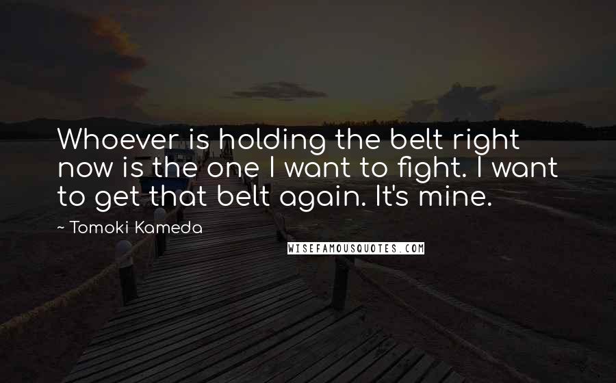 Tomoki Kameda Quotes: Whoever is holding the belt right now is the one I want to fight. I want to get that belt again. It's mine.