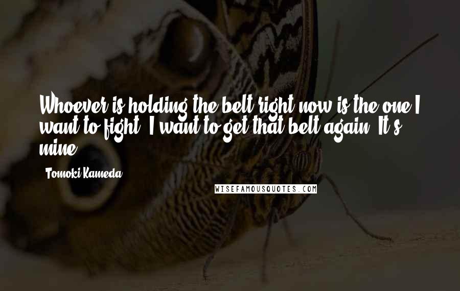 Tomoki Kameda Quotes: Whoever is holding the belt right now is the one I want to fight. I want to get that belt again. It's mine.