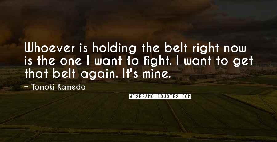 Tomoki Kameda Quotes: Whoever is holding the belt right now is the one I want to fight. I want to get that belt again. It's mine.