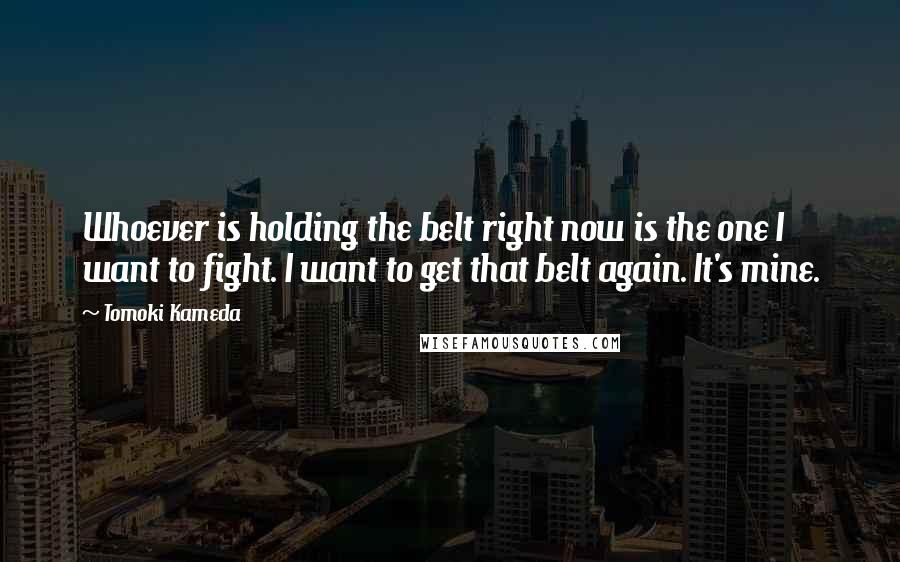 Tomoki Kameda Quotes: Whoever is holding the belt right now is the one I want to fight. I want to get that belt again. It's mine.
