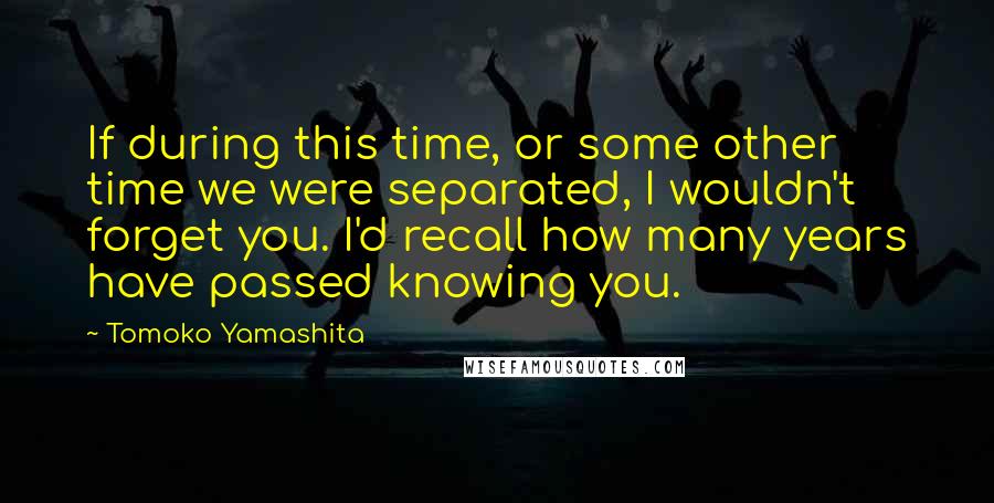 Tomoko Yamashita Quotes: If during this time, or some other time we were separated, I wouldn't forget you. I'd recall how many years have passed knowing you.