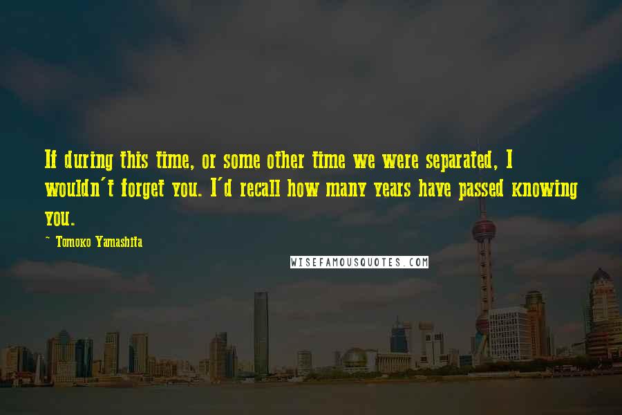 Tomoko Yamashita Quotes: If during this time, or some other time we were separated, I wouldn't forget you. I'd recall how many years have passed knowing you.