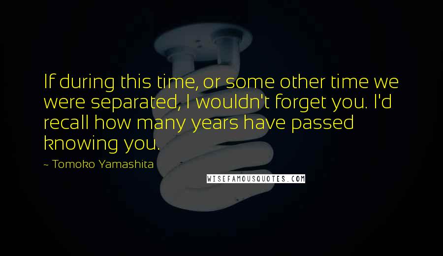 Tomoko Yamashita Quotes: If during this time, or some other time we were separated, I wouldn't forget you. I'd recall how many years have passed knowing you.