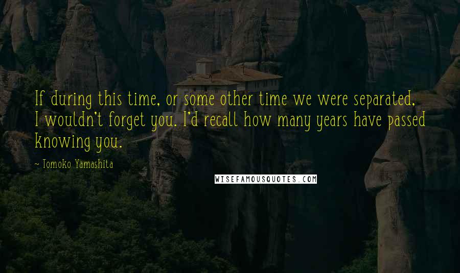 Tomoko Yamashita Quotes: If during this time, or some other time we were separated, I wouldn't forget you. I'd recall how many years have passed knowing you.