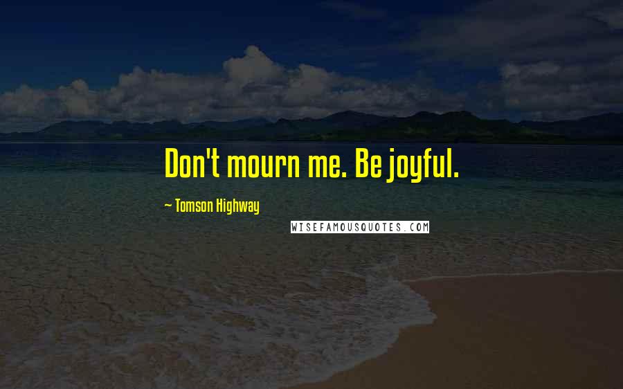 Tomson Highway Quotes: Don't mourn me. Be joyful.