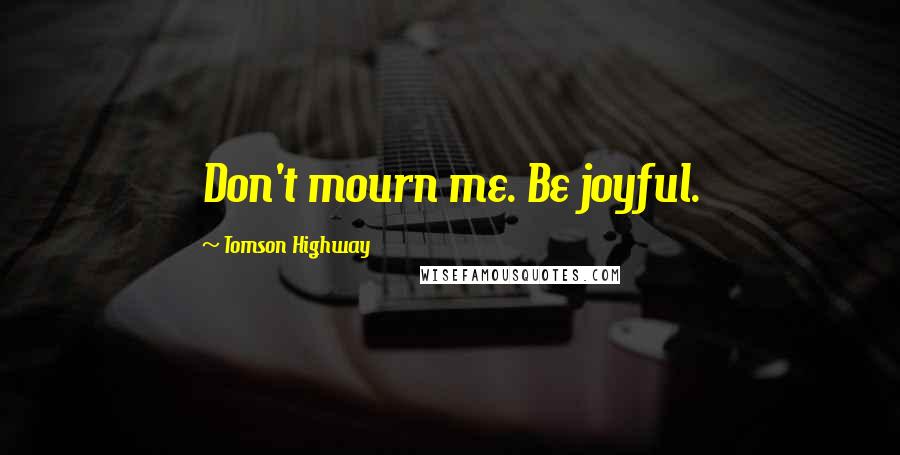 Tomson Highway Quotes: Don't mourn me. Be joyful.