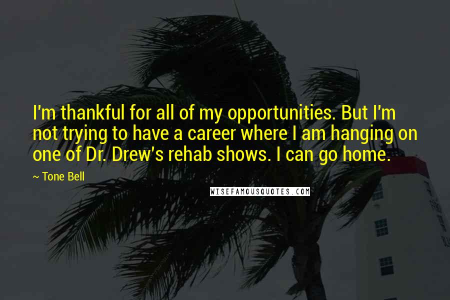 Tone Bell Quotes: I'm thankful for all of my opportunities. But I'm not trying to have a career where I am hanging on one of Dr. Drew's rehab shows. I can go home.