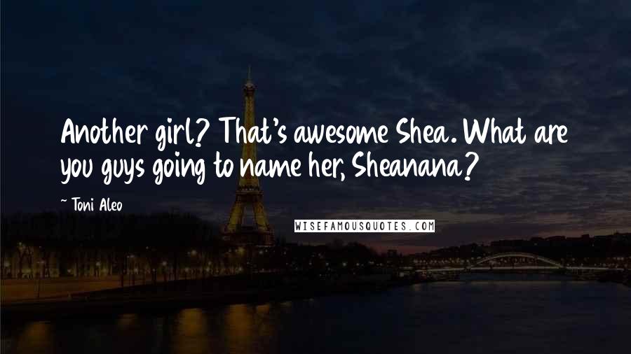 Toni Aleo Quotes: Another girl? That's awesome Shea. What are you guys going to name her, Sheanana?